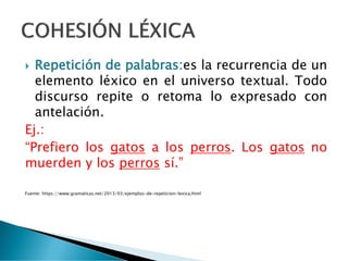  Repetición de palabras:es la recurrencia de un
elemento léxico en el universo textual. Todo
discurso repite o retoma lo expresado con
antelación.
Ej.:
“Prefiero los gatos a los perros. Los gatos no
muerden y los perros sí.”
Fuente: https://www.gramaticas.net/2013/03/ejemplos-de-repeticion-lexica.html
 