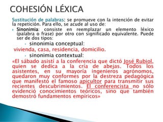 Sustitución de palabras: se promueve con la intención de evitar
la repetición. Para ello, se acude al uso de:
 Sinonimia: consiste en reemplazar un elemento léxico
(palabra o frase) por otro con significado equivalente. Puede
ser de dos tipos:
• sinonimia conceptual:
vivienda, casa, residencia, domicilio.
• sinonimia contextual:
«El sábado asistí a la conferencia que dictó José Rubiol,
quien se dedica a la cría de abejas. Todos los
asistentes, en su mayoría ingenieros agrónomos,
quedaron muy conformes por la destreza pedagógica
que manifestó el famoso apicultor para transmitir sus
recientes descubrimientos. El conferencista no sólo
evidenció conocimientos teóricos, sino que también
demostró fundamentos empíricos»
 