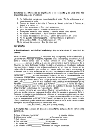 Señálense las diferencias de significado (o de contexto y de uso) entre los
siguientes grupos de oraciones:
1. No había visto nunca a un mono jugando al tenis. / No he visto nunca a un
mono jugando al tenis.
2. Cuando yo llegué, tú te fuiste. // Cuando yo llegué, tú te ibas. // Cuando yo
llegué, tú te habías ido.
3. Él no vivía en Granada. // Él no vivió en Granada.
4. ¿Has hecho las maletas? – No las he hecho en mi vida.
5. Siempre he trabajado cerca de casa. – Siempre trabajé cerca de casa.
6. Yo no comí en McDonalds. – Yo no comía en McDonalds
7. He estado de vacaciones en Túnez. – Estuve de vacaciones en Túnez.
8. No me gustaba nada el gazpacho. – No me gustó nada el gazpacho.
9. Él no nació en 1963. – Él no había nacido en 1973.
10. Yo siempre iba en metro. – Ese día fui en taxi.
EXPRESIÓN
1. Escriba el verbo en infinitivo en el tiempo y modo adecuados. El texto está en
pasado.
Me HABITUAR ______________ a hablar con muy poca gente y a ser un extranjero, y
ya casi no tenía nostalgia de España, regresaba en las vacaciones y encontraba un país
zafio y ruidoso donde todo el mundo fumaba en todas partes y HABLAR
____________siempre a gritos, y al cabo de una semana ya quería marcharme, iba a
Mágina y me moría de tristeza viendo a mis padres envejecidos, a mis abuelos cada vez
más decrépitos y torpes, a mis amigos enquistados sin un rasgo de rebelión en su
melancolía de provincias, más gordos, con menos pelo, con hijos y ocupaciones y
amistades que ya nada tenían que ver conmigo, recibiéndome cada vez que los VER
___________con una hospitalidad atenuada por la desconfianza, como si íntimamente
me ECHAR _________en cara una deserción que no era sino la consecuencia de una
voluntad de huir que todos compartimos y que sólo yo CUMPLIR ___________hasta el
final, no porque hubiera tenido más coraje que ellos sino porque la corriente que me
EMPUJAR __________a mí fue más poderosa y no tuvo reflujo: me reprochaban que no
ASISTIR ___________a sus bodas, que PERDER ___________el acento de Mágina,
me hacían preguntas sobre mi trabajo y sobre las ciudades de Europa donde llevaba
años viviendo y yo temía que mis respuestas los HERIR _____________, me imaginaba
en la posición contraria, yo encerrado en Mágina y convirtiéndome sin remisión en un
padre de familia maduro y cualquiera de ellos volviendo una vez al año desde Berlín o
Bruselas, contándome que trabajaba de intérprete en un organismo internacional, pero
que tal vez ABANDONAR _____________ muy pronto ese puesto fijo para unirse a una
agencia independiente y vivir de un lado a otro, sin horarios fijos, traduciendo durante
una o dos semanas y dedicando el resto del mes a no hacer nada, a vivir de una manera
semejante a como imaginábamos a los dieciséis años.
(ANTONIO MUÑOZ MOLINA. El jinete polaco.)
2. Complete los espacios en blanco con una forma del pasado del verbo entre
paréntesis.
1. Hace cinco años (comenzar) ___________________ a estudiar música.
2. Últimamente (estar) _________________ enfermo varias veces.
3. Dalí (pintar) ____________ cuadros que hoy son muy famosos.
4. Dalí no (pintar) _________________ bodegones.
5. En 1989 (caer) _______________ el muro de Berlín.
6. En 1989 no (haber) _________ Internet en los colegios españoles.
 