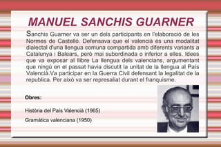 MANUEL SANCHIS GUARNER
Sanchis Guarner va ser un dels participants en l'elaboració de les
Normes de Castelló. Defensava que el valencià és una modalitat
dialectal d'una llengua comuna compartida amb diferents variants a
Catalunya i Balears, però mai subordinada o inferior a elles. Idees
que va exposar al llibre La llengua dels valencians, argumentant
que ningú en el passat havia discutit la unitat de la llengua al País
Valencià.Va participar en la Guerra Civil defensant la legalitat de la
republica. Per això va ser represaliat durant el franquisme.


Obres:

Història del País Valencià (1965)
Gramàtica valenciana (1950)
 