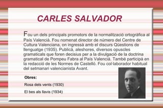 CARLES SALVADOR
Fou un dels principals promotors de la normalització ortogràfica al
País Valencià. Fou nomenat director de número del Centre de
Cultura Valenciana, on ingressà amb el discurs Qüestions de
llenguatge (1935). Publicà, aleshores, diversos opuscles
gramaticals que foren decisius per a la divulgació de la doctrina
gramatical de Pompeu Fabra al País Valencià. També participà en
la redacció de les Normes de Castelló. Fou col·laborador habitual
del setmanari valencianista Avant.

Obres:
Rosa dels vents (1930)
El bes als llavis (1934)
 