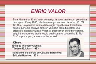 ENRIC VALOR
És a Alacant on Enric Valor comença la seua tasca com periodista
i escriptor. L'any 1930, als deneu anys, entra en la redacció d'El
Tio Cuc, un periòdic satíric d'ideologia republicana. Inicialment
aquest periòdic escrivia amb un valencià prou dialectal i una
ortografia castellanitzada. Valor va publicar un curs d'ortografia,
seguint les normes fabrianes, la qual cosa va convertint ‘El Tio
Cuc', a poc a poc, a la normativa actual.

Obres:
Enllà de l'horitzó València:
Tàndem Edicions, 1993
Narracions de la Foia de Castalla Barcelona:
Editorial Barcino, 1953
 