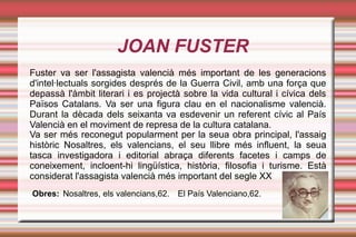 JOAN FUSTER
Fuster va ser l'assagista valencià més important de les generacions
d'intel·lectuals sorgides després de la Guerra Civil, amb una força que
depassà l'àmbit literari i es projectà sobre la vida cultural i cívica dels
Països Catalans. Va ser una figura clau en el nacionalisme valencià.
Durant la dècada dels seixanta va esdevenir un referent cívic al País
Valencià en el moviment de represa de la cultura catalana.
Va ser més reconegut popularment per la seua obra principal, l'assaig
històric Nosaltres, els valencians, el seu llibre més influent, la seua
tasca investigadora i editorial abraça diferents facetes i camps de
coneixement, incloent-hi lingüística, història, filosofia i turisme. Està
considerat l'assagista valencià més important del segle XX
Obres: Nosaltres, els valencians,62.   El País Valenciano,62.
 