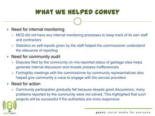 What we helped convey

 Need for internal monitoring
   MCD did not have any internal monitoring processes to keep track of its own staff
    and contractors
     Statistics on self-reports given by the staff helped the commissioner understand
      the relevance of reporting
 Need for community audit
   Disputes filed by the community on mis-reported status of garbage sites helps
    generate internal discussion and reveals process ineffeciencies
     Fortnightly meetings with the commissioner by community representatives also
      helped give community a voice to engage with the service providers
 Need for action
   Community participation gradually fell because despite good discussions, many
    problems reported by the community were not solved. This highlighted that such
    projects will be successful if the authorities are more responsive


                                                       goonj: social media for everyone
 