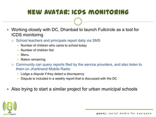 New avatar: ICDS monitoring

 Working closely with DC, Dhanbad to launch Fullcircle as a tool for
  ICDS monitoring
     School teachers and principals report daily via SMS
         Number of children who came to school today
         Number of children fed
         Menu
         Ration remaining
     Community can query reports filed by the service providers, and also listen to
      them on Jharkhand Mobile Radio
         Lodge a dispute if they detect a discrepancy
         Dispute is included in a weekly report that is discussed with the DC


 Also trying to start a similar project for urban municipal schools




                                                               goonj: social media for everyone
 