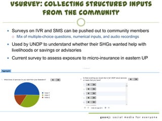 vSurvey: Collecting structured inputs
         from the community

 Surveys on IVR and SMS can be pushed out to community members
   Mix of multiple-choice questions, numerical inputs, and audio recordings

 Used by UNDP to understand whether their SHGs wanted help with
  livelihoods or savings or advisories
 Current survey to assess exposure to micro-insurance in eastern UP




                                                 goonj: social media for everyone
 