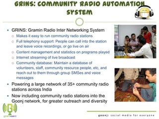 GRINS: Community radio automation
                   system

 GRINS: Gramin Radio Inter Networking System
   Makes it easy to run community radio stations

   Full telephony support: People can call into the station
    and leave voice recordings, or go live on air
     Content management and statistics on programs played
     Internet streaming of live broadcast
     Community database: Maintain a database of
      volunteers, staff, community resource people, etc, and
      reach out to them through group SMSes and voice
      messages
 Powering a large network of 35+ community radio
  stations across India
 Now including community radio stations into the
  Goonj network, for greater outreach and diversity


                                                       goonj: social media for everyone
 