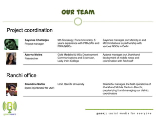 Our team

Project coordination
       Sayonee Chatterjee          MA Sociology, Pune University. 5   Sayonee manages our Mericity.in and
       Project manager             years experience with PRADAN and   MCD initiatives in partnership with
                                   PRIA NGOs                          various NGOs in Delhi


       Aparna Moitra               Gold Medalist & MSc Development    Aparna manages our Jharkhand
       Researcher                  Communications and Extension,      deployment of mobile news and
                                   Lady Irwin College                 coordination with field staff




Ranchi office
       Shambhu Mahto               LLM, Ranchi University             Shambhu manages the field operations of
       State coordinator for JMR                                      Jharkhand Mobile Radio in Ranchi,
                                                                      popularizing it and managing our district
                                                                      coordinators




                                                                 goonj: social media for everyone
 