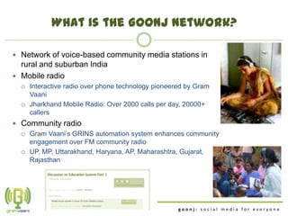 What is the Goonj network?

 Network of voice-based community media stations in
  rural and suburban India
 Mobile radio
     Interactive radio over phone technology pioneered by Gram
      Vaani
     Jharkhand Mobile Radio: Over 2000 calls per day, 20000+
      callers
 Community radio
   Gram Vaani‟s GRINS automation system enhances community
    engagement over FM community radio
   UP, MP, Uttarakhand, Haryana, AP, Maharashtra, Gujarat,
    Rajasthan




                                                     goonj: social media for everyone
 