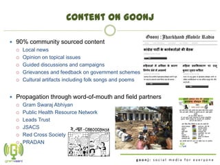 Content on Goonj

 90% community sourced content
   Local news

   Opinion on topical issues

   Guided discussions and campaigns

   Grievances and feedback on government schemes

   Cultural artifacts including folk songs and poems



 Propagation through word-of-mouth and field partners
   Gram Swaraj Abhiyan

   Public Health Resource Network

   Leads Trust

   JSACS

   Red Cross Society

   PRADAN



                                                   goonj: social media for everyone
 