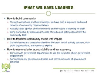 What we have learned

 How to build community
   Through workshops and field meetings, we have built a large and dedicated
    network of community representatives
     Actively solicit opinion of the community on how Goonj is working for them
     Bring ownership by discussing the role of media and getting ideas from the
      community itself
 How to translate community media into impact
   Convey issues and questions raised on the forum to civil society partners, non-
    profit organizations, and resource experts
 How to use media for accountability and transparency
   Connect with government departments to use the forum for citizen-government
    engagement
   Announcements, grievance redressal, and community audit of government
    schemes


                                                      goonj: social media for everyone
 