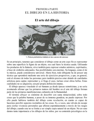 PRIMERA PARTE
EL DIBUJO EN LA HISTORIA
El arte del dibujo
1. Pintura prehistórica hallada en las cuevas de Lascaux
En un principio, tenemos que considerar el dibujo como un arte cuyo fin es representar
sobre una superficie la figura de un objeto, sea cual fuere la técnica usada. Utilizando
los productos de la fantasía, sirve también para expresar estados anímicos, espirituales,
a base de símbolos adecuados. Sus posibilidades son enormes. Su lenguaje, como el de
la música, puede considerarse universal. Ahora bien, todo dibujante ha de poseer una
técnica que aprenderá mediante una serie de ejercicios progresivos, y que, en general,
está al alcance de todas las personas; pero también precisa estar dotado de cualidades
artísticas para captar, representar y, si llega el caso, incluso crear obras bellas. Estas
cualidades no se adquieren, son por propia definición innatas.
El dibujo aparece vinculado al ser humano ya desde épocas remotísimas, y no sería
aventurado afirmar que los primeros tanteos del hombre en el arte del dibujo forman
parte de las primeras manifestaciones culturales de la Humanidad.
El término dibujar es sinónimo de describir con suma minuciosidad, sobre todo
cosas que la palabra humana, a pesar de su inmensa grandeza, no puede expresar. Por
ello puede hablarse también del dibujo como revelación, en cuanto es capaz de
hacernos percibir aspectos recónditos de las cosas. Es, a veces, una válvula de escape
para ciertas vivencias personales que afloran espontáneamente a través de los rasgos
del dibujo, cuando este no se limita a ser simple copia natural de un objeto. No en vano
damos tanta importancia a los dibujos de los niños, por su contenido psicológico en la
 