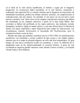en el ideal de la vida estoica republicana, el modelo a seguir por la burguesía
progresista. La aristocracia había encontrado en el arte barroco, sensualista y
exuberante, una expresión fiel a sí misma; mientras que la burguesía revolucionaria, de
mentalidad racionalista, prefería las formas artísticas sencillas, sin complicaciones ni
contradicciones, del arte clásico. En realidad, el arte nuevo no era tan nuevo como
pareció a primera vista. Tenía raíces en las antiguas concepciones artísticas que habían
ido dominando en las centurias anteriores a partir de la baja Edad Media. Dos
corrientes se habían ido perfilando en los siglos anteriores: una tendencia cerrada,
homogénea, tectónica, ligada al mundo clásico; y otra más abierta hacia la libertad de
formas con mayor capacidad y mejor disposición para captar las innovaciones. Las
circunstancias externas favorecieron el incremento del Neoclasicismo, pero la
orientación artística venía de lejos.
Durante una etapa que podemos considerar previa (1750-1780), las manifestaciones
neoclásicas van vinculadas a ciertos resabios de tipo rococó y son simples tanteos,
mientras que en la etapa de plenitud adquiere un sello más bien arqueológico. El gran
peligro de esta nueva orientación residía en considerar, a veces, la imitación de la
antigüedad como un fin, despersonalizando la creación artística. A pesar de esta
circunstancia surgieron grandes maestros como Antonio Canova en Italia, y en España
Vicente López y José Madrazo.
 