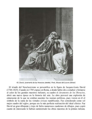 43. David, Juramento de los Horacios (detalle). París, Museo del Louvre (Alinari)
El triunfo del Neoclasicismo se personifica en la figura de Jacques-Louis David
(1748-1825). Cuando en 1785 expuso en Roma, a donde había ido a estudiar y formarse
al calor de los grandes maestros italianos, su cuadro el Juramento de los Horacios,
abrió una nueva época en la historia del arte. La obra provocó una explosión de
entusiasmo de la que no estaban ausentes las razones políticas, pues vieron en él el
símbolo de la suma de las virtudes cívicas republicanas. Fue considerado como «el
mejor cuadro del siglo», porque era la más perfecta realización del ideal clásico. Fue
David un gran dibujante y trajo de Italia numerosos cuadernos de dibujos, pues copió
cuanto de interesante le habían suministrado las obras maestras de la pintura italiana.
 