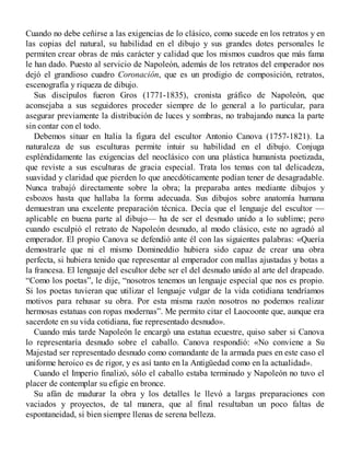 Cuando no debe ceñirse a las exigencias de lo clásico, como sucede en los retratos y en
las copias del natural, su habilidad en el dibujo y sus grandes dotes personales le
permiten crear obras de más carácter y calidad que los mismos cuadros que más fama
le han dado. Puesto al servicio de Napoleón, además de los retratos del emperador nos
dejó el grandioso cuadro Coronación, que es un prodigio de composición, retratos,
escenografía y riqueza de dibujo.
Sus discípulos fueron Gros (1771-1835), cronista gráfico de Napoleón, que
aconsejaba a sus seguidores proceder siempre de lo general a lo particular, para
asegurar previamente la distribución de luces y sombras, no trabajando nunca la parte
sin contar con el todo.
Debemos situar en Italia la figura del escultor Antonio Canova (1757-1821). La
naturaleza de sus esculturas permite intuir su habilidad en el dibujo. Conjuga
espléndidamente las exigencias del neoclásico con una plástica humanista poetizada,
que reviste a sus esculturas de gracia especial. Trata los temas con tal delicadeza,
suavidad y claridad que pierden lo que anecdóticamente podían tener de desagradable.
Nunca trabajó directamente sobre la obra; la preparaba antes mediante dibujos y
esbozos hasta que hallaba la forma adecuada. Sus dibujos sobre anatomía humana
demuestran una excelente preparación técnica. Decía que el lenguaje del escultor —
aplicable en buena parte al dibujo— ha de ser el desnudo unido a lo sublime; pero
cuando esculpió el retrato de Napoleón desnudo, al modo clásico, este no agradó al
emperador. El propio Canova se defendió ante él con las siguientes palabras: «Quería
demostrarle que ni el mismo Domineddio hubiera sido capaz de crear una obra
perfecta, si hubiera tenido que representar al emperador con mallas ajustadas y botas a
la francesa. El lenguaje del escultor debe ser el del desnudo unido al arte del drapeado.
“Como los poetas”, le dije, “nosotros tenemos un lenguaje especial que nos es propio.
Si los poetas tuvieran que utilizar el lenguaje vulgar de la vida cotidiana tendríamos
motivos para rehusar su obra. Por esta misma razón nosotros no podemos realizar
hermosas estatuas con ropas modernas”. Me permito citar el Laocoonte que, aunque era
sacerdote en su vida cotidiana, fue representado desnudo».
Cuando más tarde Napoleón le encargó una estatua ecuestre, quiso saber si Canova
lo representaría desnudo sobre el caballo. Canova respondió: «No conviene a Su
Majestad ser representado desnudo como comandante de la armada pues en este caso el
uniforme heroico es de rigor, y es así tanto en la Antigüedad como en la actualidad».
Cuando el Imperio finalizó, sólo el caballo estaba terminado y Napoleón no tuvo el
placer de contemplar su efigie en bronce.
Su afán de madurar la obra y los detalles le llevó a largas preparaciones con
vaciados y proyectos, de tal manera, que al final resultaban un poco faltas de
espontaneidad, si bien siempre llenas de serena belleza.
 