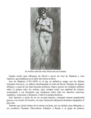 45. Prud’hon, Desnudo. París, Museo del Louvre (Alinari)
España recibe gran influencia de David a través de José de Madrazo y José
Aparicio, que trabajaron en el taller del artista en París.
José de Madrazo (1781-1859) es el que en definitiva rompe con los últimos
elementos barrocos y se adhiere absolutamente al estilo de David. Después de algunos
altibajos, a causa de sus intervenciones políticas, llegó a ejercer un verdadero dominio
sobre la pintura entre los artistas, pero siempre actuó con amplitud de criterio,
aconsejando a sus discípulos que estudiasen sobre todo los maestros coloristas
españoles, venecianos y flamencos. Cultivó la pintura histórica.
José Aparicio, a pesar de no ser un gran maestro, consiguió enorme popularidad
gracias a su Cuadro del hambre, en cuya valoración influyeron elementos marginales al
puro arte.
Tenemos que incluir dentro de la misma corriente, por su calidad como dibujantes, a
los escultores Flaxman, Thorvaldsen, Schadow y Rauch, y al grupo de pintores
 