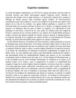 Espíritu romántico
La caída del Imperio napoleónico en 1815 llevó consigo una fuerte reacción contra la
corriente artística que había representado aquella situación social. Además, el
transcurso del tiempo varía el gusto artístico, y el desarrollo cultural lleva consigo el
hallazgo de formas nuevas; toda evolución supone cambios. El Neoclasicismo,
considerado como estilo imperial, al caer con el Imperio no hizo más que seguir la ley
natural en la vida de las culturas. Los gustos habían cambiado, y cuando en 1819
Gericault pintó con acusado realismo la Balsa de la Medusa el impacto popular fue
enorme y su influencia decisiva para el futuro. La angustia y el sufrimiento de unos
náufragos en una balsa a merced de las olas, pudo ser tomada como una imagen de
Francia a merced de los vaivenes políticos. Los ideales de la Edad Media pasaron a
ocupar el puesto que habían ocupado los ideales clásicos durante el régimen anterior.
La empresa nacional de la conquista de Argelia facilitó el conocimiento del Próximo
Oriente y la policromía del pueblo árabe engrosó los ideales románticos.
La Revolución francesa, sirviéndose del arte neoclásico, había preparado el terreno
al Romanticismo posrevolucionario. Esta última corriente refleja mejor el ideal de la
Revolución, pues transparenta una nueva orientación vital, implica un rotura total frente
a cualquier tradición, regla u orden y concede amplia libertad en la expresión artística.
Y no hemos de considerarlo un fenómeno circunscrito simplemente al mundo de las
Bellas Artes. Es cosa admitida que expresa una determinada concepción del mundo y
una determinada forma de comportamiento humano que aparece en las sociedades
occidentales desde el último tercio del siglo XVIII. El tipo humano del Romanticismo es
el de un hombre que ha visto disminuir fuertemente su confianza en la razón, en el
sentido común, en el orden, y que la imaginación, la pasión, la sensibilidad han
ocupado el lugar de la razón. Según el patrón romántico, la razón es muy útil, y conduce
a un orden igual para todos, uniformiza, racionaliza, pero mata el genio. En cambio la
personalidad genial vibra en el sentimiento, sede del verdadero valor y originalidad de
la persona humana. Por esto el romántico se preocupa sobre todo del cultivo del yo,
servido por un complejo de sentimientos que abraza lo religioso, lo natural, el sentido
nacional y toda la rica gama de sensaciones afectivas. Al rechazar la intervención o
dominio de la razón perdieron el sentido práctico de la vida, que intentaron sustituir por
una interpretación milagrosa de la misma; el cálculo racional fue sustituido por el azar,
por la buena estrella que guía a toda personalidad genial.
 