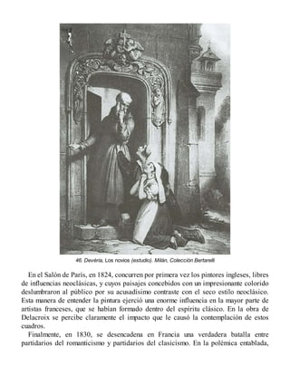 46. Devéria, Los novios (estudio). Milán, Colección Bertarelli
En el Salón de París, en 1824, concurren por primera vez los pintores ingleses, libres
de influencias neoclásicas, y cuyos paisajes concebidos con un impresionante colorido
deslumbraron al público por su acusadísimo contraste con el seco estilo neoclásico.
Esta manera de entender la pintura ejerció una enorme influencia en la mayor parte de
artistas franceses, que se habían formado dentro del espíritu clásico. En la obra de
Delacroix se percibe claramente el impacto que le causó la contemplación de estos
cuadros.
Finalmente, en 1830, se desencadena en Francia una verdadera batalla entre
partidarios del romanticismo y partidarios del clasicismo. En la polémica entablada,
 