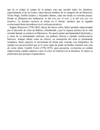 que no se redujo al campo de la pintura sino que invadió todos los dominios,
especialmente el de las Letras, intervinieron nombres de la categoría de un Delacroix,
Víctor Hugo, Teófilo Gautier y Alejandro Dumas, cada uno desde su vertiente propia.
Pronto se dibujaron dos tendencias: la del arte por el arte, y la del arte por los
hombres. La primera encierra al artista en sí mismo, mientras que la segunda
evolucionará hasta desembocar en el realismo pictórico.
Eugène Delacroix (1798-1863), héroe del nuevo estilo, había quedado impresionado
por el derroche de color de Rubens y Rembrandt, y por la riqueza artística de la vida
oriental durante su estancia en Marruecos. No quería pintar una humanidad idealizada y,
a causa de su atormentado realismo, sus pinturas ofrecen a menudo reminiscencias
barrocas. Aunque dibuje como un clásico, su concepción del tema es plenamente
romántica. Suele expresar el movimiento de forma muy violenta, casi fotográfica. Su
rapidez era tan proverbial que se le creía capaz de pintar un hombre mientras este caía
de cierta altura. Camille Corot (1796-1875), gran paisajista, evoluciona en sentido
impresionista cuando empieza a usar el color en relación con la distancia. Es típica su
preferencia por paisajes crepusculares.
 