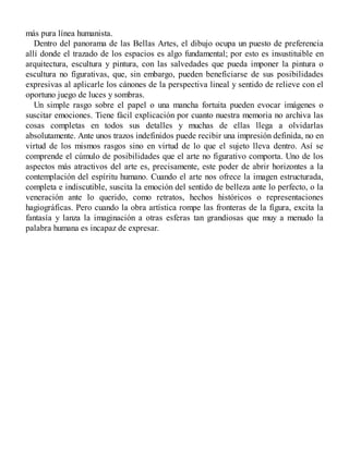 más pura línea humanista.
Dentro del panorama de las Bellas Artes, el dibujo ocupa un puesto de preferencia
allí donde el trazado de los espacios es algo fundamental; por esto es insustituible en
arquitectura, escultura y pintura, con las salvedades que pueda imponer la pintura o
escultura no figurativas, que, sin embargo, pueden beneficiarse de sus posibilidades
expresivas al aplicarle los cánones de la perspectiva lineal y sentido de relieve con el
oportuno juego de luces y sombras.
Un simple rasgo sobre el papel o una mancha fortuita pueden evocar imágenes o
suscitar emociones. Tiene fácil explicación por cuanto nuestra memoria no archiva las
cosas completas en todos sus detalles y muchas de ellas llega a olvidarlas
absolutamente. Ante unos trazos indefinidos puede recibir una impresión definida, no en
virtud de los mismos rasgos sino en virtud de lo que el sujeto lleva dentro. Así se
comprende el cúmulo de posibilidades que el arte no figurativo comporta. Uno de los
aspectos más atractivos del arte es, precisamente, este poder de abrir horizontes a la
contemplación del espíritu humano. Cuando el arte nos ofrece la imagen estructurada,
completa e indiscutible, suscita la emoción del sentido de belleza ante lo perfecto, o la
veneración ante lo querido, como retratos, hechos históricos o representaciones
hagiográficas. Pero cuando la obra artística rompe las fronteras de la figura, excita la
fantasía y lanza la imaginación a otras esferas tan grandiosas que muy a menudo la
palabra humana es incapaz de expresar.
 