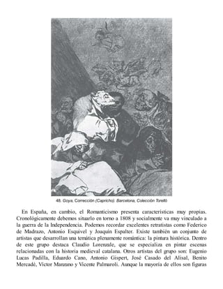 48. Goya, Corrección (Capricho). Barcelona, Colección Torelló
En España, en cambio, el Romanticismo presenta características muy propias.
Cronológicamente debemos situarlo en torno a 1808 y socialmente va muy vinculado a
la guerra de la Independencia. Podemos recordar excelentes retratistas como Federico
de Madrazo, Antonio Esquivel y Joaquín Espalter. Existe también un conjunto de
artistas que desarrollan una temática plenamente romántica: la pintura histórica. Dentro
de este grupo destaca Claudio Lorenzale, que se especializa en pintar escenas
relacionadas con la historia medieval catalana. Otros artistas del grupo son: Eugenio
Lucas Padilla, Eduardo Cano, Antonio Gispert, José Casado del Alisal, Benito
Mercadé, Víctor Manzano y Vicente Palmaroli. Aunque la mayoría de ellos son figuras
 