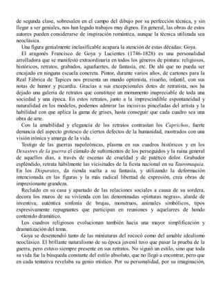 de segunda clase, sobresalen en el campo del dibujo por su perfección técnica, y sin
llegar a ser geniales, nos han legado trabajos muy dignos. En general, las obras de estos
autores pueden considerarse de inspiración romántica, aunque la técnica utilizada sea
neoclásica.
Una figura genialmente inclasificable acapara la atención de estas décadas: Goya.
El aragonés Francisco de Goya y Lucientes (1746-1828) es una personalidad
arrolladora que se manifestó extraordinaria en todos los géneros de pintura: religiosos,
históricos, retratos, grabados, aguafuertes, de fantasía, etc. De ahí que no pueda ser
encajado en ninguna escuela concreta. Pintor, durante varios años, de cartones para la
Real Fábrica de Tapices nos presenta un mundo optimista, risueño, infantil, con sus
notas de humor y picardía. Gracias a sus excepcionales dotes de retratista, nos ha
dejado una galería de retratos que constituye un monumento inapreciable de toda una
sociedad y una época. En estos retratos, junto a la imprescindible espontaneidad y
naturalidad en los modelos, podemos admirar las incisivas pinceladas del artista y la
habilidad con que aplica la gama de grises, hasta conseguir que cada cuadro sea una
obra de arte.
Con la amabilidad y elegancia de los retratos contrastan los Caprichos, fuerte
denuncia del aspecto grotesco de ciertos defectos de la humanidad, mostrados con una
visión irónica y amarga de la vida.
Testigo de las guerras napoleónicas, plasma en sus cuadros históricos y en los
Desastres de la guerra el cúmulo de sufrimientos de los perseguidos y la ruina general
de aquellos días, a través de escenas de crueldad y de patético dolor. Grabador
espléndido, retrata hábilmente las vicisitudes de la fiesta nacional en su Tauromaquia.
En los Disparates, da rienda suelta a su fantasía, y utilizando la deformación
intencionada en las figuras y la más radical libertad de expresión, crea obras de
impresionante grandeza.
Recluido en su casa y apartado de las relaciones sociales a causa de su sordera,
decora los muros de su vivienda con las denominadas «pinturas negras», alarde de
inventiva, auténtica sinfonía de brujas, monstruos, animales simbólicos, tipos
expresivamente repugnantes que participan en reuniones y aquelarres de hondo
contenido dramático.
Los cuadros religiosos evolucionan también hacia una mayor simplificación y
dramatización del tema.
Goya se desentendió tanto de las miniaturas del rococó como del amable idealismo
neoclásico. El brillante naturalismo de su época juvenil tuvo que pasar la prueba de la
guerra, pero estuvo siempre presente en sus retratos. No siguió un estilo, sino que toda
su vida fue la búsqueda constante del estilo absoluto, que no llegó a encontrar, pero que
en cada tentativa revelaba su genio místico. Por su personalidad, por su imaginación,
 