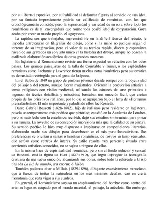 por su libertad expresiva, por su habilidad al deformar figuras al servicio de una idea,
por su fantasía impresionante podría ser calificado de romántico, con los que
cronológicamente coincide; pero la superioridad y variedad de su obra sobre todo los
románticos es de tal envergadura que rompe toda posibilidad de comparación. Goya
acaba por crear un mundo propio, el «goyesco».
La rapidez con que trabajaba, imprescindible en la difícil técnica del retrato, le
impedía entretenerse en filigranas de dibujo, como si la mano no pudiese seguir el
torrente de su imaginación, pero el valor de su técnica rápida, directa y espontánea
hacen de sus grabados un conjunto único en la historia del dibujo, aunque no posean la
estilizada elaboración académica de otros grandes maestros.
En Inglaterra, el Romanticismo reviste una forma especial en relación con los otros
países. Los grandes paisajistas de la talla de Constable y Turner, o los espléndidos
retratistas como Raeburne y Lawrence tienen muchas notas románticas pero su temática
es demasiado restringida para el gusto de la época.
En el Salón de 1849 un grupo de pintores jóvenes decide romper con la objetividad
del paisaje y del retrato, aunque fueran magistrales. Orientan la producción artística a
temas religiosos con visión medieval, utilizando los cánones del arte primitivo e
ingenuo, de técnica detallista y minuciosa; buscaban una emoción fácil, que creían
propia de los primitivos italianos, por lo que se agruparon bajo el lema de «Hermanos
prerrafaelistas». El más importante y paladín de ellos fue Rossetti.
Dante Gabriel Rossetti (1828-1882), hijo de italianos pero residente en Inglaterra,
poseía un temperamento más poético que pictórico; estudió en la Academia de Londres,
pero no satisfecho con la enseñanza recibida, dejó sus estudios sin terminar, para pintar
a su manera. La novedad de su concepción impresiona más que la calidad de su pintura.
Su sentido poético le hizo muy dispuesto a inspirarse en composiciones literarias,
elaborando mucho sus dibujos para desembocar en el más puro ilustrativismo. Sus
preferencias se orientan a santas o heroínas románticas, de rostros un tanto sensuales,
que actúan como centros de interés. Su estilo resulta muy personal; situado entre
corrientes artísticas conocidas, no se sujeta a ninguna de ellas.
En la misma línea de espiritualidad romántica, pero sin el fondo seductor y sensual
de Rossetti, está la figura de Hunt (1827-1910), que logra impregnar la iconografía
cristiana de una nueva emoción, alcanzando sus obras, sobre todo la referente a Cristo
titulada La luz del mundo, una enorme difusión.
También podemos citar a Millais (1829-1896), dibujante excesivamente minucioso,
que a fuerza de imitar la naturaleza en los más mínimos detalles, cae en cierta
monotonía que resta vigor a sus cuadros.
En general, el Romanticismo supuso un desplazamiento del hombre como centro del
arte; su lugar es ocupado por el mundo material, el paisaje, la anécdota. Sin embargo,
 
