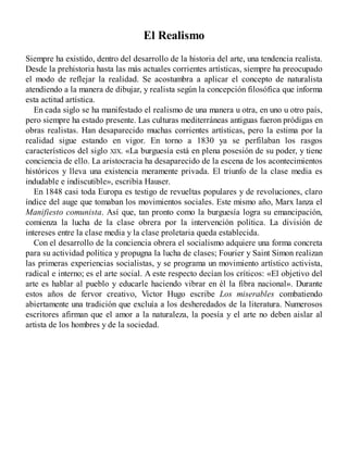 El Realismo
Siempre ha existido, dentro del desarrollo de la historia del arte, una tendencia realista.
Desde la prehistoria hasta las más actuales corrientes artísticas, siempre ha preocupado
el modo de reflejar la realidad. Se acostumbra a aplicar el concepto de naturalista
atendiendo a la manera de dibujar, y realista según la concepción filosófica que informa
esta actitud artística.
En cada siglo se ha manifestado el realismo de una manera u otra, en uno u otro país,
pero siempre ha estado presente. Las culturas mediterráneas antiguas fueron pródigas en
obras realistas. Han desaparecido muchas corrientes artísticas, pero la estima por la
realidad sigue estando en vigor. En torno a 1830 ya se perfilaban los rasgos
característicos del siglo XIX. «La burguesía está en plena posesión de su poder, y tiene
conciencia de ello. La aristocracia ha desaparecido de la escena de los acontecimientos
históricos y lleva una existencia meramente privada. El triunfo de la clase media es
indudable e indiscutible», escribía Hauser.
En 1848 casi toda Europa es testigo de revueltas populares y de revoluciones, claro
índice del auge que tomaban los movimientos sociales. Este mismo año, Marx lanza el
Manifiesto comunista. Así que, tan pronto como la burguesía logra su emancipación,
comienza la lucha de la clase obrera por la intervención política. La división de
intereses entre la clase media y la clase proletaria queda establecida.
Con el desarrollo de la conciencia obrera el socialismo adquiere una forma concreta
para su actividad política y propugna la lucha de clases; Fourier y Saint Simon realizan
las primeras experiencias socialistas, y se programa un movimiento artístico activista,
radical e interno; es el arte social. A este respecto decían los críticos: «El objetivo del
arte es hablar al pueblo y educarle haciendo vibrar en él la fibra nacional». Durante
estos años de fervor creativo, Victor Hugo escribe Los miserables combatiendo
abiertamente una tradición que excluía a los desheredados de la literatura. Numerosos
escritores afirman que el amor a la naturaleza, la poesía y el arte no deben aislar al
artista de los hombres y de la sociedad.
 
