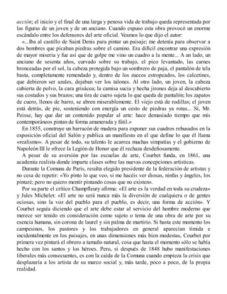 acción; el inicio y el final de una larga y penosa vida de trabajo queda representada por
las figuras de un joven y de un anciano. Cuando expuso esta obra provocó un enorme
escándalo entre los defensores del arte oficial. Veamos lo que dijo el autor:
«...Iba al castillo de Saint Denis para pintar un paisaje; me detenía para observar a
dos hombres que picaban piedras sobre el camino. Era difícil encontrar una expresión
de mayor miseria y fue así que de golpe me vino un cuadro a la mente... A un lado, un
anciano de sesenta años, curvado sobre su trabajo, el pico levantado, las carnes
bronceadas por el sol, la cabeza protegida bajo un sombrero de paja, el pantalón de tela
basta, completamente remendado y, dentro de los zuecos estropeados, los calcetines,
que debieron ser azules, dejaban ver los talones. Al otro lado, un joven, la cabeza
cubierta de polvo, la cara grisácea; la camisa sucia y hecha jirones deja al descubierto
sus costados y sus brazos; una tira de cuero sujeta lo que queda de pantalón; los zapatos
de cuero, llenos de barro, se abren miserablemente. El viejo está de rodillas; el joven
está detrás, de pie, sosteniendo con energía un cesto de piedras ya rotas... Sí, Mr.
Peisse, hay que dar un contenido popular al arte: hace demasiado tiempo que mis
contemporáneos pintan de forma amanerada y fútil.»
En 1855, construye un barracón de madera para exponer sus cuadros rehusados en la
exposición oficial del Salón y publica un manifiesto en el que define lo que él llama
«realismo». A pesar de todo, su talento le acarrea muchas simpatías y el gobierno de
Napoleón III le ofrece la Legión de Honor que él rechaza desdeñosamente.
A pesar de su aversión por las escuelas de arte, Courbet funda, en 1861, una
academia realista donde imparte clases sobre las nuevas concepciones artísticas.
Durante la Comuna de París, resulta elegido presidente de la federación de artistas y
no cesa de repetir: «Yo pinto lo que veo, si me hacéis ver diosas, ninfas y ángeles, los
pintaré; pero no quiero mentir pintando cosas que no existen».
Por su parte el crítico Champfleury afirma: «El arte es la verdad en toda su crudeza»
y Jules Michelet: «El arte no será nunca más la diversión de cualquiera o de gentes
ociosas, sino la voz del pueblo para el pueblo, es decir, una forma de acción». Y
Courbet seguía diciendo que el arte debe estar al servicio del hombre moderno que
merece ser tenido en consideración como sujeto o tema de una obra de arte por su
esencia humana, sin corona de laurel y sin palma de martirio. Si hasta este momento los
campesinos, los pastores y los trabajadores en general aparecían tímida e
incidentalmente en los paisajes, en unas dimensiones más bien modestas, Courbet por
primera vez pintará el obrero a tamaño natural, cosa que hasta el momento sólo se había
hecho con los santos y los héroes. Pero, si después de 1848 hubo manifestaciones
liberales más consecuentes, es con la caída de la Comuna cuando empieza la crisis que
desplazaría a los artista de su marco social y, más tarde, poco a poco, de la propia
realidad.
 