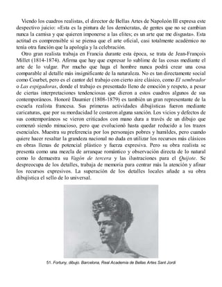 Viendo los cuadros realistas, el director de Bellas Artes de Napoleón III expresa este
despectivo juicio: «Esta es la pintura de los demócratas, de gentes que no se cambian
nunca la camisa y que quieren imponerse a las elites; es un arte que me disgusta». Esta
actitud es comprensible si se piensa que el arte oficial, casi totalmente académico no
tenía otra función que la apología y la celebración.
Otro gran realista trabaja en Francia durante esta época, se trata de Jean-François
Millet (1814-1874). Afirma que hay que expresar lo sublime de las cosas mediante el
arte de lo vulgar. Por mucho que haga el hombre nunca podrá crear una cosa
comparable al detalle más insignificante de la naturaleza. No es tan directamente social
como Courbet, pero es el cantor del trabajo con cierto aire clásico, como El sembrador
o Las espigadoras, donde el trabajo es presentado lleno de emoción y respeto, a pesar
de ciertas interpretaciones tendenciosas que dieron a estos cuadros algunos de sus
contemporáneos. Honoré Daumier (1808-1879) es también un gran representante de la
escuela realista francesa. Sus primeras actividades dibujísticas fueron mediante
caricaturas, que por su mordacidad le costaron alguna sanción. Los vicios y defectos de
sus contemporáneos se vieron criticados con mano dura a través de un dibujo que
comenzó siendo minucioso, pero que evolucionó hasta quedar reducido a los trazos
esenciales. Muestra su preferencia por los personajes pobres y humildes, pero cuando
quiere hacer resaltar la grandeza nacional no duda en utilizar los recursos más clásicos
en obras llenas de potencial plástico y fuerza expresiva. Pero su obra realista se
presenta como una mezcla de arranque romántico y observación directa de lo natural
como lo demuestra su Vagón de tercera y las ilustraciones para el Quijote. Se
despreocupa de los detalles, trabaja de memoria para centrar más la atención y afinar
los recursos expresivos. La superación de los detalles locales añade a su obra
dibujística el sello de lo universal.
51. Fortuny, dibujo. Barcelona, Real Academia de Bellas Artes Sant Jordi
 
