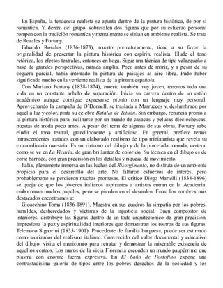 En España, la tendencia realista se apunta dentro de la pintura histórica, de por sí
romántica. Y, dentro del grupo, sobresalen dos figuras que por su esfuerzo personal
rompen con la tradición romántica y mentalmente se sitúan en ambiente realista. Se trata
de Rosales y Fortuny.
Eduardo Rosales (1836-1873), muerto prematuramente, tiene a su favor la
originalidad de presentar la pintura histórica con espíritu realista. Elude el tono
retórico, los efectos teatrales, entonces en boga. Sigue una técnica de tipo velazqueño a
base de grandes perspectivas, mirada amplia. Poco antes de morir, y a pesar de su
ceguera parcial, había intentado la pintura de paisajes al aire libre. Pudo haber
significado mucho en la vertiente realista de la pintura española.
Con Mariano Fortuny (1838-1874), muerto también muy joven, tenemos toda una
vida en un constante anhelo de superación. Inicia su carrera dentro de un estilo
académico aunque consigue expresarse pronto con un lenguaje muy personal.
Aprovechando la campaña de O’Donnell, se traslada a Marruecos y, deslumbrado por
aquella luz y color, pinta su célebre Batalla de Tetuán. Sin embargo, renuncia pronto a
la pintura histórica para inclinarse por un mundo de casacas y pelucas dieciochescas,
puestas de moda poco antes. A pesar del tema de algunas de sus obras, Fortuny sabe
eludir el tono teatral, grandilocuente y artificioso. En general, prefiere temas
intrascendentes tratados con un elaborado realismo de tipo miniaturista que revela su
extraordinaria maestría. Es un virtuoso del dibujo y de la pincelada menuda, certera,
como se ve en La Vicaría, de gran brillantez de colorido. Su técnica en el dibujo es de
corte barroco, con gran precisión en los detalles y riqueza de movimiento.
Italia, plenamente inmersa en las luchas del Risorgimento, no disfruta de un ambiente
propicio para el desarrollo del arte. No faltaron esfuerzos de interés, pero
probablemente se perdieron muchas promesas. El crítico Diego Martelli (1838-1896)
se queja de que los jóvenes italianos aspirantes a artistas entran en la Academia,
emborronan muchos papeles, pero se pierden en el desorden. Entre los nombres más
destacados encontramos a:
Gioacchino Toma (1836-1891). Muestra en sus cuadros la simpatía por los pobres,
humildes, desheredados y víctimas de la injusticia social. Buen compositor de
interiores, distribuye las figuras dentro de un todo arquitectónico de gran precisión.
Impresiona la paz y espiritualidad interiores que demuestran los rostros de sus figuras.
Telemaco Signorini (1835-1901). Procedente de familia burguesa, puede ser estimado
como teorizador del realismo italiano. Convencido del valor documental y educativo
del dibujo, visita el manicomio para retratar y demostrar la miserable existencia de
aquellos centros. Los muros de la vieja Florencia esconden un mundo paupérrimo que
plasma con enorme fuerza expresiva. En El baño de Portofino expone una
contrastadísima galería de tipos entre los pobres desechos de la sociedad y los
 