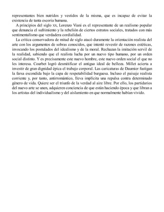 representantes bien nutridos y vestidos de la misma, que es incapaz de evitar la
existencia de tanta escoria humana.
A principios del siglo XX, Lorenzo Viani es el representante de un realismo popular
que denuncia el sufrimiento y la rebelión de ciertos estratos sociales, tratados con más
sentimentalismo que verdadera cordialidad.
La crítica conservadora de mitad de siglo atacó duramente la orientación realista del
arte con los argumentos de sobras conocidos, que intentó revestir de razones estéticas,
invocando los postulados del idealismo y de la moral. Rechazan la imitación servil de
la realidad, sabiendo que el realista lucha por un nuevo tipo humano, por un orden
social distinto. Y es precisamente este nuevo hombre, este nuevo orden social el que no
les interesa. Courbet logró desmitificar el antiguo ideal de belleza. Millet acierta a
investir de gran dignidad épica el trabajo corporal. Las caricaturas de Daumier fustigan
la farsa escondida bajo la capa de respetabilidad burguesa. Incluso el paisaje realista
corriente y, por tanto, antirromántico, lleva implícita una repulsa contra determinado
género de vida. Quiere ser el triunfo de la verdad al aire libre. Por ello, los partidarios
del nuevo arte se unen, adquieren conciencia de que están haciendo época y que libran a
los artistas del individualismo y del aislamiento en que normalmente habían vivido.
 
