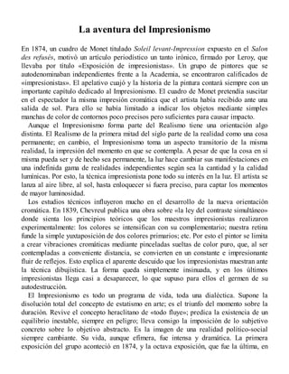 La aventura del Impresionismo
En 1874, un cuadro de Monet titulado Soleil levant-Impression expuesto en el Salon
des refusés, motivó un artículo periodístico un tanto irónico, firmado por Leroy, que
llevaba por título «Exposición de impresionistas». Un grupo de pintores que se
autodenominaban independientes frente a la Academia, se encontraron calificados de
«impresionistas». El apelativo cuajó y la historia de la pintura contará siempre con un
importante capítulo dedicado al Impresionismo. El cuadro de Monet pretendía suscitar
en el espectador la misma impresión cromática que el artista había recibido ante una
salida de sol. Para ello se había limitado a indicar los objetos mediante simples
manchas de color de contornos poco precisos pero suficientes para causar impacto.
Aunque el Impresionismo forma parte del Realismo tiene una orientación algo
distinta. El Realismo de la primera mitad del siglo parte de la realidad como una cosa
permanente; en cambio, el Impresionismo toma un aspecto transitorio de la misma
realidad, la impresión del momento en que se contempla. A pesar de que la cosa en sí
misma pueda ser y de hecho sea permanente, la luz hace cambiar sus manifestaciones en
una indefinida gama de realidades independientes según sea la cantidad y la calidad
lumínicas. Por esto, la técnica impresionista pone todo su interés en la luz. El artista se
lanza al aire libre, al sol, hasta enloquecer si fuera preciso, para captar los momentos
de mayor luminosidad.
Los estudios técnicos influyeron mucho en el desarrollo de la nueva orientación
cromática. En 1839, Chevreul publica una obra sobre «la ley del contraste simultáneo»
donde sienta los principios teóricos que los maestros impresionistas realizaron
experimentalmente: los colores se intensifican con su complementario; nuestra retina
funde la simple yuxtaposición de dos colores primarios; etc. Por esto el pintor se limita
a crear vibraciones cromáticas mediante pinceladas sueltas de color puro, que, al ser
contempladas a conveniente distancia, se convierten en un constante e impresionante
fluir de reflejos. Esto explica el aparente descuido que los impresionistas muestran ante
la técnica dibujística. La forma queda simplemente insinuada, y en los últimos
impresionistas llega casi a desaparecer, lo que supuso para ellos el germen de su
autodestrucción.
El Impresionismo es todo un programa de vida, toda una dialéctica. Supone la
disolución total del concepto de estatismo en arte; es el triunfo del momento sobre la
duración. Revive el concepto heraclitano de «todo fluye»; predica la existencia de un
equilibrio inestable, siempre en peligro; lleva consigo la imposición de lo subjetivo
concreto sobre lo objetivo abstracto. Es la imagen de una realidad político-social
siempre cambiante. Su vida, aunque efímera, fue intensa y dramática. La primera
exposición del grupo aconteció en 1874, y la octava exposición, que fue la última, en
 
