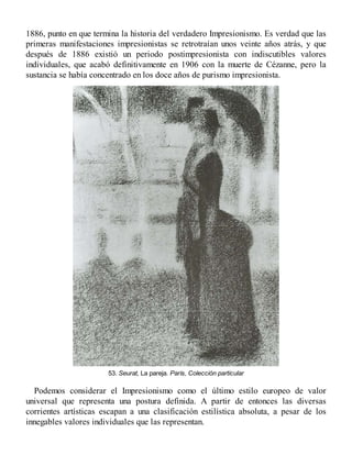 1886, punto en que termina la historia del verdadero Impresionismo. Es verdad que las
primeras manifestaciones impresionistas se retrotraían unos veinte años atrás, y que
después de 1886 existió un periodo postimpresionista con indiscutibles valores
individuales, que acabó definitivamente en 1906 con la muerte de Cézanne, pero la
sustancia se había concentrado en los doce años de purismo impresionista.
53. Seurat, La pareja. París, Colección particular
Podemos considerar el Impresionismo como el último estilo europeo de valor
universal que representa una postura definida. A partir de entonces las diversas
corrientes artísticas escapan a una clasificación estilística absoluta, a pesar de los
innegables valores individuales que las representan.
 