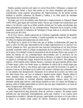 Muchos grandes maestros del siglo XVII como Frans Hals y Velázquez, y algunos del
siglo XIX como Turner y Goya han tenido en sus obras momentos que pueden ser
considerados como remotos precedentes del Impresionismo. Se ha hecho resaltar
también la posible influencia de Boudin y Jonkin, y no falta quien ha intentado
relacionarlo con los pintores japoneses.
El pintor que sirve de eslabón entre Realismo e Impresionismo es Édouard Manet
(1832-1883), gran figura del realismo tardío. Parece que siempre tuvo preferencia por
pintar a luz directa y que no se había sentido atraído por los temas socializantes que
tanto preocuparon a algunos de sus contemporáneos. Entusiasta de la escuela y temas
españoles se percibe la influencia de Velázquez y Goya, tanto en la elección de temas
como en el uso del color.
En el Viejo músico, donde representa un violinista vagabundo rodeado de humildes
personajes Manet se acerca a Courbet, y cuando reproduce los rasgos de Nana, vemos
el reflejo de algunas preocupaciones de orden social.
Su dibujo no se apoya en la línea sino que se deduce evidentemente del juego de
luces y color. Su obra más representativa de la etapa impresionista es Le déjeuner sur
l’herbe, pintada en 1863, que provocó una reacción violentísima al ver dos jóvenes
desnudas comiendo sobre el césped, acompañadas de dos caballeros vestidos a usanza
de la época. En realidad se trata de una puesta al día de un tema clásico que escapó a la
mente de muchos de sus contemporáneos desorientados por la presencia de los
desnudos. Cuando dos años después presenta su Olympia se repite la misma reacción;
su cuadro es considerado vulgar, desprovisto de poesía y de belleza. Sin embargo, él
explica: «Está tendida sobre sábanas blancas y produce una gran mancha pálida sobre
el fondo negro; sobre este fondo negro se encuentra la cabeza de la criada negra que
lleva un ramo de flores y este famoso gato negro que tanto ha divertido a la gente. A
primera vista no se distinguen en el cuadro dos colores violentos que contrastan entre
sí. Los detalles han desaparecido. Fijémonos en la cabeza de la joven: sus labios son
dos finas líneas rosa, sus ojos se reducen a algunos trazos negros. Veamos ahora el
ramo: manchas rojas, manchas azules y manchas verdes. Todo se simplifica, y si
queremos reconstruir la realidad debemos desplazarnos algunos pasos. En este
momento sucede algo curioso: cada objeto recupera su sitio. La cabeza de Olympia se
destaca sobre el fondo adquiriendo un relieve que nos deja estupefactos y el ramo de
flores recupera toda su frescura».
Berthe Morisot, (1841-1895). Esta pintora francesa de formación clásica desarrolló
un estilo impresionista muy particular, lleno de sutilezas y matices. Su pintura queda
definida por una pincelada extremadamente suelta que confiere a sus cuadros gran
transparencia cromática. Además del paisaje, experimenta con temas en los que sitúa a
la mujer y su mundo como centro de interés. Pertenece al grupo de pintores
 