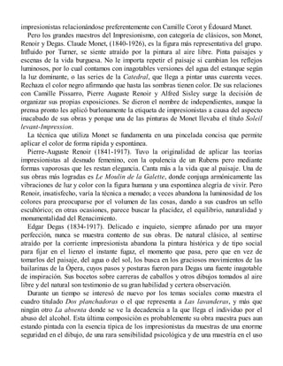impresionistas relacionándose preferentemente con Camille Corot y Édouard Manet.
Pero los grandes maestros del Impresionismo, con categoría de clásicos, son Monet,
Renoir y Degas. Claude Monet, (1840-1926), es la figura más representativa del grupo.
Influido por Turner, se siente atraído por la pintura al aire libre. Pinta paisajes y
escenas de la vida burguesa. No le importa repetir el paisaje si cambian los reflejos
luminosos, por lo cual contamos con inagotables versiones del agua del estanque según
la luz dominante, o las series de la Catedral, que llega a pintar unas cuarenta veces.
Rechaza el color negro afirmando que hasta las sombras tienen color. De sus relaciones
con Camille Pissarro, Pierre Auguste Renoir y Alfred Sisley surge la decisión de
organizar sus propias exposiciones. Se dieron el nombre de independientes, aunque la
prensa pronto les aplicó burlonamente la etiqueta de impresionistas a causa del aspecto
inacabado de sus obras y porque una de las pinturas de Monet llevaba el título Soleil
levant-Impression.
La técnica que utiliza Monet se fundamenta en una pincelada concisa que permite
aplicar el color de forma rápida y espontánea.
Pierre-Auguste Renoir (1841-1917). Tuvo la originalidad de aplicar las teorías
impresionistas al desnudo femenino, con la opulencia de un Rubens pero mediante
formas vaporosas que les restan elegancia. Canta más a la vida que al paisaje. Una de
sus obras más logradas es Le Moulin de la Galette, donde conjuga armónicamente las
vibraciones de luz y color con la figura humana y una espontánea alegría de vivir. Pero
Renoir, insatisfecho, varía la técnica a menudo; a veces abandona la luminosidad de los
colores para preocuparse por el volumen de las cosas, dando a sus cuadros un sello
escultórico; en otras ocasiones, parece buscar la placidez, el equilibrio, naturalidad y
monumentalidad del Renacimiento.
Edgar Degas (1834-1917). Delicado e inquieto, siempre afanado por una mayor
perfección, nunca se muestra contento de sus obras. De natural clásico, al sentirse
atraído por la corriente impresionista abandona la pintura histórica y de tipo social
para fijar en el lienzo el instante fugaz, el momento que pasa, pero que en vez de
tomarlos del paisaje, del agua o del sol, los busca en los graciosos movimientos de las
bailarinas de la Ópera, cuyos pasos y posturas fueron para Degas una fuente inagotable
de inspiración. Sus bocetos sobre carreras de caballos y otros dibujos tomados al aire
libre y del natural son testimonio de su gran habilidad y certera observación.
Durante un tiempo se interesó de nuevo por los temas sociales como muestra el
cuadro titulado Dos planchadoras o el que representa a Las lavanderas, y más que
ningún otro La absenta donde se ve la decadencia a la que llega el individuo por el
abuso del alcohol. Esta última composición es probablemente su obra maestra pues aun
estando pintada con la esencia típica de los impresionistas da muestras de una enorme
seguridad en el dibujo, de una rara sensibilidad psicológica y de una maestría en el uso
 