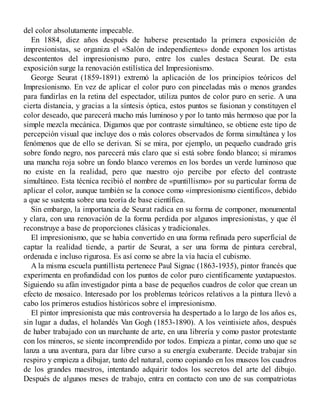 del color absolutamente impecable.
En 1884, diez años después de haberse presentado la primera exposición de
impresionistas, se organiza el «Salón de independientes» donde exponen los artistas
descontentos del impresionismo puro, entre los cuales destaca Seurat. De esta
exposición surge la renovación estilística del Impresionismo.
George Seurat (1859-1891) extremó la aplicación de los principios teóricos del
Impresionismo. En vez de aplicar el color puro con pinceladas más o menos grandes
para fundirlas en la retina del espectador, utiliza puntos de color puro en serie. A una
cierta distancia, y gracias a la síntesis óptica, estos puntos se fusionan y constituyen el
color deseado, que parecerá mucho más luminoso y por lo tanto más hermoso que por la
simple mezcla mecánica. Digamos que por contraste simultáneo, se obtiene este tipo de
percepción visual que incluye dos o más colores observados de forma simultánea y los
fenómenos que de ello se derivan. Si se mira, por ejemplo, un pequeño cuadrado gris
sobre fondo negro, nos parecerá más claro que si está sobre fondo blanco; si miramos
una mancha roja sobre un fondo blanco veremos en los bordes un verde luminoso que
no existe en la realidad, pero que nuestro ojo percibe por efecto del contraste
simultáneo. Esta técnica recibió el nombre de «puntillismo» por su particular forma de
aplicar el color, aunque también se la conoce como «impresionismo científico», debido
a que se sustenta sobre una teoría de base científica.
Sin embargo, la importancia de Seurat radica en su forma de componer, monumental
y clara, con una renovación de la forma perdida por algunos impresionistas, y que él
reconstruye a base de proporciones clásicas y tradicionales.
El impresionismo, que se había convertido en una forma refinada pero superficial de
captar la realidad tiende, a partir de Seurat, a ser una forma de pintura cerebral,
ordenada e incluso rigurosa. Es así como se abre la vía hacia el cubismo.
A la misma escuela puntillista pertenece Paul Signac (1863-1935), pintor francés que
experimenta en profundidad con los puntos de color puro científicamente yuxtapuestos.
Siguiendo su afán investigador pinta a base de pequeños cuadros de color que crean un
efecto de mosaico. Interesado por los problemas teóricos relativos a la pintura llevó a
cabo los primeros estudios históricos sobre el impresionismo.
El pintor impresionista que más controversia ha despertado a lo largo de los años es,
sin lugar a dudas, el holandés Van Gogh (1853-1890). A los veintisiete años, después
de haber trabajado con un marchante de arte, en una librería y como pastor protestante
con los mineros, se siente incomprendido por todos. Empieza a pintar, como uno que se
lanza a una aventura, para dar libre curso a su energía exuberante. Decide trabajar sin
respiro y empieza a dibujar, tanto del natural, como copiando en los museos los cuadros
de los grandes maestros, intentando adquirir todos los secretos del arte del dibujo.
Después de algunos meses de trabajo, entra en contacto con uno de sus compatriotas
 