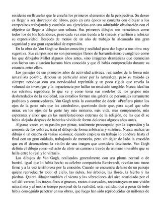 residente en Bruselas que le enseña los primeros elementos de la perspectiva. Su deseo
es llegar a ser ilustrador de libros, pero en esta época se contenta con dibujar a los
campesinos trabajando y continúa sus ejercicios con una admirable obstinación con el
objetivo de llegar a dibujar con soltura. Sus primeros dibujos son minuciosos como
todos los de los holandeses, pero cada vez más tiende a la síntesis y también a reforzar
su expresividad. Después de menos de un año de trabajo ha alcanzado una gran
seguridad y una gran capacidad de expresión.
En la obra de Van Gogh se funden emoción y realidad para dar lugar a una obra muy
sugestiva. Sus campesinos no son personajes llenos de humanitarismo evangélico como
los que dibujaba Millet algunos años antes, sino imágenes dramáticas que denuncian
con fuerza una situación humana bien conocida y que él había comprendido durante su
estancia entre ellos.
Los paisajes de sus primeros años de actividad artística, realizados de la forma más
naturalista posible, denotan un particular amor por la naturaleza, pero su trazado es
siempre nervioso con una nerviosidad reprimida y un poco rígida que revela la
voluntad de investigar y la impaciencia por hallar un resultado tangible. Nunca idealiza
sus retratos; reproduce lo que ve y como toma sus modelos de los grupos más
desheredados de la sociedad, sus estudios forman una galería de personajes sumamente
patéticos y conmovedores. Van Gogh tenía la costumbre de decir: «Prefiero pintar los
ojos de la gente más que las catedrales», queriendo decir que, para aquel que sabe
mirar, en los ojos de la gente hay más misterio, más vida, más comprensión, más
esperanza y amor que en las manifestaciones externas de la religión, de las que él se
había alejado después de haberlas vivido de forma dolorosa algunos años antes.
Algunas veces en su pasión por pintar, totalmente preocupado por la expresión y la
armonía de los colores, trata el dibujo de forma arbitraria y sintética. Nunca realiza un
dibujo o un cuadro en varias sesiones; cuando empieza un trabajo lo conduce hasta el
final con un gran cuidado, trabajando de memoria, pero sin dejar de lado la emoción
que en él desencadena la visión de una imagen que considera fascinante. Van Gogh
definía el dibujo como «el acto de abrir un camino a través de un muro invisible que se
halla entre lo real y lo virtual».
Los dibujos de Van Gogh, realizados generalmente con una pluma normal o de
bambú, igual que lo había hecho su célebre compatriota Rembrandt, revelan una mano
firme y a la vez temblorosa por la emoción. Cuando se encuentra delante de un paisaje
quiere reproducirlo todo: el cielo, las nubes, los árboles, las flores, la hierba y las
piedras. Quiere dibujar también el viento y las vibraciones del aire acariciado por el
sol del verano; los trazos finos o gruesos, rectos o curvados, reconstruyen en una visión
naturalista y al mismo tiempo personal de la realidad, esta realidad que a pesar de todo
había conseguido penetrar en sus obras, que luego han sido reproducidas en millones de
 