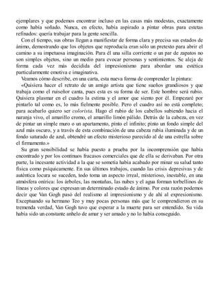 ejemplares y que podemos encontrar incluso en las casas más modestas, exactamente
como había soñado. Nunca, en efecto, había aspirado a pintar obras para estetas
refinados: quería trabajar para la gente sencilla.
Con el tiempo, sus obras llegan a manifiestar de forma clara y precisa sus estados de
ánimo, demostrando que los objetos que reproducía eran sólo un pretexto para abrir el
camino a su impetuosa imaginación. Para él una silla corriente o un par de zapatos no
son simples objetos, sino un medio para evocar personas y sentimientos. Se aleja de
forma cada vez más decidida del impresionismo para abordar una estética
particularmente emotiva e imaginativa.
Veamos cómo describe, en una carta, esta nueva forma de comprender la pintura:
«Quisiera hacer el retrato de un amigo artista que tiene sueños grandiosos y que
trabaja como el ruiseñor canta, pues esta es su forma de ser. Este hombre será rubio.
Quisiera plasmar en el cuadro la estima y el amor que siento por él. Empezaré por
pintarlo tal como es, lo más fielmente posible. Pero el cuadro así no está completo;
para acabarlo quiero ser colorista. Hago el rubio de los cabellos subiendo hacia el
naranja vivo, el amarillo cromo, el amarillo limón pálido. Detrás de la cabeza, en vez
de pintar un simple muro o un apartamento, pinto el infinito; pinto un fondo simple del
azul más oscuro, y a través de esta combinación de una cabeza rubia iluminada y de un
fondo saturado de azul, obtendré un efecto misterioso parecido al de una estrella sobre
el firmamento.»
Su gran sensibilidad se había puesto a prueba por la incomprensión que había
encontrado y por los continuos fracasos comerciales que de ella se derivaban. Por otra
parte, la incesante actividad a la que se sometía había acabado por minar su salud tanto
física como psíquicamente. En sus últimos trabajos, cuando las crisis depresivas y de
auténtica locura se suceden, todo toma un aspecto irreal, misterioso, inestable, en una
atmósfera onírica: los árboles, las montañas, las nubes y el agua forman torbellinos de
líneas y colores que expresan un determinado estado de ánimo. Por esta razón podemos
decir que Van Gogh pasó del realismo al impresionismo y de ahí al expresionismo.
Exceptuando su hermano Teo y muy pocas personas más que le comprendieron en su
tremenda verdad, Van Gogh tuvo que esperar a la muerte para ser entendido. Su vida
había sido un constante anhelo de amar y ser amado y no lo había conseguido.
 