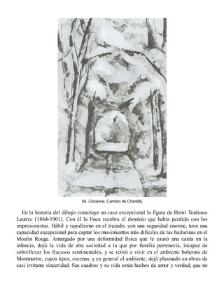 54. Cézanne, Camino de Chantilly
En la historia del dibujo constituye un caso excepcional la figura de Henri Toulouse
Lautrec (1864-1901). Con él la línea recobra el dominio que había perdido con los
impresionistas. Hábil y rapidísimo en el trazado, con una seguridad enorme, tuvo una
capacidad excepcional para captar los movimientos más difíciles de las bailarinas en el
Moulin Rouge. Amargado por una deformidad física que le causó una caída en la
infancia, dejó la vida de alta sociedad a la que por familia pertenecía, incapaz de
sobrellevar los fracasos sentimentales, y se retiró a vivir en el ambiente bohemio de
Montmartre, cuyos tipos, escenas, y en general el ambiente, dejó plasmado en obras de
casi irritante sinceridad. Sus cuadros y su vida están hechos de amor y verdad, que no
 