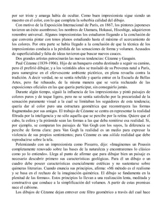 por ser triste y amarga había de ocultar. Como buen impresionista sigue siendo un
maestro en el color, con lo que completa la soberbia calidad del dibujo.
Con motivo de la Exposición Internacional de París, en 1867, los pintores japoneses
tuvieron un éxito asombroso; los nombres de Utamaru, Hokusai, Hisoshige, adquirieron
renombre universal. Algunos impresionistas los estudiaron llegando a la conclusión de
que convenía pintar con tonos planos estudiando hasta el máximo el acercamiento de
los colores. Por otra parte se había llegado a la conclusión de que la técnica de los
impresionistas conducía a la pérdida de las sensaciones de forma y volumen. Acusados
de superficialidad y falta de ideas tuvieron que buscar nuevos cauces.
Dos grandes artistas patrocinarán las nuevas tendencias: Cézanne y Gauguin.
Paul Cézanne (1839-1906). Hijo de un banquero estaba destinado a seguir su camino,
pero él prefirió dibujar, y a los veintidós años se trasladó de su Provenza natal a París,
para sumergirse en el efervescente ambiente pictórico, en plena revuelta contra la
tradición. A decir verdad, no se sentía rebelde y quería entrar en la Escuela de Bellas
Artes, pero fue rehusado, de la misma manera que se vería rechazado de las
exposiciones oficiales en las que quería participar, sin conseguirlo jamás.
Durante algún tiempo, siguió la influencia de los impresionistas y pintó paisajes de
colores puros y de toque ligero, pero no se sentía satisfecho por la precariedad de la
sensación puramente visual a la cual se limitaban los seguidores de esta tendencia;
quería dar al color puro una estructura geométrica que reconstruyera las formas
fragmentadas por sus amigos. El trabajo de Cézanne se centra en representar la realidad
filtrada por la inteligencia y no sólo aquella que se percibe por la retina. Quiere que el
cubo, la esfera y la pirámide sean las formas a las que deba remitirse esa realidad. Si,
por ejemplo, se comparan los paisajes de Van Gogh con los suyos, la diferencia se
percibe de forma clara: para Van Gogh la realidad es un medio para expresar la
violencia de sus propios sentimientos; para Cézanne es una sólida realidad que debe
reproducirse sobre la tela.
Polemizando con un impresionista como Pissarro, dijo: «Imaginemos un Poussin
completamente renovado sobre las bases de la naturaleza y encontraremos lo clásico
como yo lo entiendo». Llega al punto de afirmar que para dibujar bien un paisaje es
necesario descubrir primero sus características geológicas. Para él un dibujo o un
cuadro debe poseer características esencialmente estéticas y no sustentarse sobre
quimeras literarias. Cuando enuncia sus principios, afirma: «Mi método es el realismo
y se basa en el rechazo de la imaginación quimérica. El dibujo se fundamenta en la
plenitud de las formas». Estos principios lo llevan a una realización lenta, meditada y
constructiva que conduce a la simplificación del volumen. A partir de estas premisas
nace el cubismo.
Los dibujos de Cézanne dejan entrever este filtro geométrico a través del cual hace
 