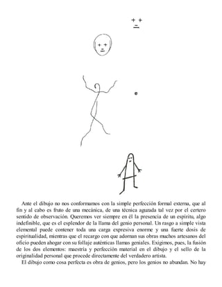 Ante el dibujo no nos conformamos con la simple perfección formal externa, que al
fin y al cabo es fruto de una mecánica, de una técnica aguzada tal vez por el certero
sentido de observación. Queremos ver siempre en él la presencia de un espíritu, algo
indefinible, que es el esplendor de la llama del genio personal. Un rasgo a simple vista
elemental puede contener toda una carga expresiva enorme y una fuerte dosis de
espiritualidad, mientras que el recargo con que adornan sus obras muchos artesanos del
oficio pueden ahogar con su follaje auténticas llamas geniales. Exigimos, pues, la fusión
de los dos elementos: maestría y perfección material en el dibujo y el sello de la
originalidad personal que procede directamente del verdadero artista.
El dibujo como cosa perfecta es obra de genios, pero los genios no abundan. No hay
 