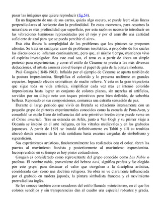 pasar las imágenes que quiere reproducir (fig.54).
En un fragmento de una de sus cartas, quizás algo oscuro, se puede leer: «Las líneas
perpendiculares al horizonte dan la profundidad. En estos momentos, para nosotros la
naturaleza es más profundidad que superficie, por esta razón es necesario introducir en
las vibraciones luminosas representadas por el rojo y por el amarillo una cantidad
suficiente de azul para que se pueda percibir el aire».
Esta cita ilustra la complejidad de los problemas que los pintores se proponen
afrontar. Se trata en cualquier caso de problemas insolubles, a propósito de los cuales
las discusiones se inflaman continuamente, pero que, al mismo tiempo, mantienen vivo
el espíritu investigador. Sea este cual sea, el tema es a partir de ahora un simple
pretexto para experimentar, y como el estilo de Cézanne se presta a las más diversas
deducciones, el artista asumirá con el tiempo el papel de guía de la pintura moderna.
Paul Gauguin (1848-1903). Influido por el ejemplo de Cézanne se aparta también de
la postura impresionista. Simplifica el colorido y lo presenta uniforme en grandes
espacios, logrando efectos cromáticos de mucho relieve. Y esta es la gran trayectoria
que sigue toda su vida artística, simplificar cada vez más el intenso colorido
impresionista hasta lograr un conjunto de colores planos, sin mezclas ni artificios,
servidos por un dibujo neto con toques primitivos pero bien definido, de soberbia
belleza. Reposado en sus composiciones, comunica una extraña sensación de paz.
Durante el largo periodo que vivió en Bretaña se relacionó intensamente con un
pequeño grupo de pintores experimentales conocidos como la escuela de Pont-Aven, y
consolidó un estilo lleno de influencias del arte primitivo bretón como puede verse en
el Cristo amarillo. Tras su estancia en Arlés, junto a Van Gogh y su primer viaje a
Oceanía se inspiró en el arte indígena, en los vitrales medievales y en los grabados
japoneses. A partir de 1891 se instaló definitivamente en Tahití y allí su temática
abarcó desde escenas de la vida cotidiana hasta escenas cargadas de simbolismo y
superstición.
Sus experimentos artísticos, fundamentalmente los realizados con el color, abren las
puertas al movimiento fauvista y posteriormente al movimiento expresionista.
Incomprendido en su tiempo es hoy pintor cotizadísimo.
Gauguin es considerado como representante del grupo conocido como Les Nabis o
profetas. El nombre nabis, proveniente del hebreo navi, significa profeta y fue elegido
por este grupo para destacar el valor que otorgaban a la disciplina artística,
considerada casi como una doctrina religiosa. Su obra se ve claramente influenciada
por el grabado en madera japonés, la pintura simbolista francesa y el movimiento
prerrafaelista inglés.
Se les conoce también como creadores del estilo llamado «sintetismo», en el que los
colores sencillos y sin transparencias dan al cuadro una especial robustez y gracia.
 