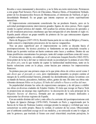 Resulta a veces monumental y decorativo, y no le falta un cierto misticismo. Pertenecen
a este grupo Paul Serusier, Puvis de Chavannes, Maurice Denis, el bizantinista Verkade,
pintor de los desaparecidos frescos de Montecasino, el intimismo de Vuillard, el ágil y
desenfadado Bonnard. Es un grupo que intenta expresar un cierto espiritualismo
naturalista.
El Impresionismo estrictamente considerado fue un producto francés, pero en la
actividad postimpresionista intervinieron grandes figuras de otros países. París siguió
siendo la capital artística del mundo. Allí acudían los artistas deseosos de aprender, y
de allí irradiaron preciosas enseñanzas que han enriquecido el arte durante el siglo XX.
España puede ofrecer un grupo notable de pintores de los que entresacamos algunos
ejemplos sobresalientes.
Darío de Regoyos (1857-1913). Residió buena parte de su vida en Bélgica y Francia,
donde conoció a importantes precursores de las nuevas vanguardias.
Tras un paso superficial por el impresionismo su estilo se decanta hacia el
postimpresionismo. Su técnica pictórica se fundamenta en una pincelada resuelta y
fluida que le permite realizar un fuerte contraste entre luces y sombras. Dentro de sus
temas predilectos encontramos los paisajes, tanto del campo castellano como del vasco.
El artista más completo, sin embargo, es el valenciano Joaquín Sorolla (1863-1923).
Gran pintor de la luz y del mar se interesó desde su juventud por la pintura al aire libre
(en plein air), con la que trataba de captar la luminosidad mediterránea, tanto en la
huerta valenciana como en la playa, como hacían por entonces los impresionistas
franceses.
Su pintura pasa por una primera etapa en la que pinta obras de crítica social como Y
aún dicen que el pescado es caro, pero rápidamente encuentra su propio camino al
margen de la artificiosidad literaria, pintando las deslumbrantes playas levantinas con
su mundo de barcas, pescadores, bañistas, niños, gentes de mar. De entre sus obras más
vibrantes destacan Niños en la playa, El baño del caballo o Paseo a orillas del mar.
Su popularidad alcanza las salas de exposiciones europeas y de ahí pasa a exhibir
sus obras en diversas ciudades de Estados Unidos. El éxito que recoge en Nueva York
le proporciona un encargo muy significativo: la decoración de la sala principal de la
Hispanic Society of America, formada por un conjunto de lienzos dedicados a
representar las diversas regiones de España.
Con un sentido distinto del color y más afín a la corriente del postimpresionismo está
la figura de Ignacio Zuloaga (1870-1945). Formado en París y sugestionado por la
fuerza de la línea de Toulouse Lautrec consigue pronto la energía y virilidad que van a
caracterizar su estilo propio. Busca la verdad, el carácter de las cosas. Obsesionado
por el ambiente castellano escoge en él sus modelos, y no retrocede ni ante lo vulgar, ni
ante lo grotesco, que traslada al lienzo con cruel sinceridad; excelente paisajista, lo
 