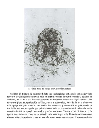 55. Fattori, Vuelta del trabajo. Milán, Colección Bertarelli
Mientras en Francia se van sucediendo las innovaciones estilísticas de los jóvenes
rebeldes de cada generación y se pasa del impresionismo al expresionismo y después al
cubismo, en la Italia del Postrisorgimento el panorama artístico es algo distinto. Una
nación en plena reorganización política, social y económica, no se halla en la situación
más apropiada para renovar sus tendencias artísticas, y menos en un país donde la
tradición está tan arraigada que prácticamente toda su producción está orientada hacia
un estilo imitativo, apoyándose en los grandes maestros. Ciertos acontecimientos de la
época suscitaron una corriente de escueto naturalismo que se ha llamado «verismo» con
ciertas notas románticas, y que es una de tantas reacciones contra el amaneramiento
 