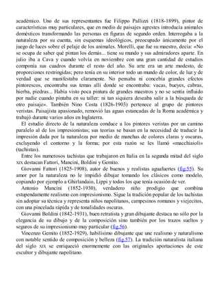 académico. Uno de sus representantes fue Filippo Pallizzi (1818-1899), pintor de
características muy particulares, que en medio de paisajes agrestes introducía animales
domésticos transformando las personas en figuras de segundo orden. Interrogaba a la
naturaleza por su cuenta, sin esquemas ideológicos, preocupado únicamente por el
juego de luces sobre el pelaje de los animales. Morelli, que fue su maestro, decía: «No
se ocupa de saber qué pintan los demás... tiene su mundo y sus admiradores aparte. En
julio iba a Cava y cuando volvía en noviembre con una gran cantidad de estudios
componía sus cuadros durante el resto del año. Su arte era un arte modesto, de
proporciones restringidas; pero tenía en su interior todo un mundo de color, de luz y de
verdad que se manifestaba claramente. No pensaba ni concebía grandes efectos
pintorescos, encontraba sus temas allí donde se encontraba: vacas, bueyes, cabras,
hierba, piedras... Había visto poca pintura de grandes maestros y no se sentía influido
por nadie cuando pintaba en su taller: ni tan siquiera deseaba salir a la búsqueda de
otro paisaje». También Nino Costa (1826-1903) pertenece al grupo de pintores
veristas. Paisajista apasionado, removió las aguas estancadas de la Roma académica y
trabajó durante varios años en Inglaterra.
El estudio directo de la naturaleza conduce a los pintores veristas por un camino
paralelo al de los impresionistas; sus teorías se basan en la necesidad de traducir la
impresión dada por la naturaleza por medio de manchas de colores claras y oscuras,
excluyendo el contorno y la forma; por esta razón se les llamó «macchiaioli»
(tachistas).
Entre los numerosos tachistas que trabajaron en Italia en la segunda mitad del siglo
XIX destacan Fattori, Mancini, Boldini y Gemito.
Giovanni Fattori (1825-1908), autor de buenos y realistas aguafuertes (fig.55). Su
amor por la naturaleza no le impidió dibujar tomando los clásicos como modelo,
copiando por ejemplo a Ghirlandaio, Lippi y todos los que tenía ocasión de ver.
Antonio Mancini (1852-1930), verdadero niño prodigio que combina
estupendamente realismo con impresionismo. Sigue la tradición popular de los tachistas
sin adoptar su técnica y representa niños napolitanos, campesinos romanos y viejecitos,
con una pincelada rápida y de tonalidades oscuras.
Giovanni Boldini (1842-1931), buen retratista y gran dibujante destaca no sólo por la
elegancia de su dibujo y de la composición sino también por los trazos sueltos y
seguros de su impresionismo muy particular (fig.56).
Vincenzo Gemito (1852-1929), habilísimo dibujante que une realismo y naturalismo
con notable sentido de composición y belleza (fig.57). La tradición naturalista italiana
del siglo XIX se enriqueció enormemente con las originales aportaciones de este
escultor y dibujante napolitano.
 