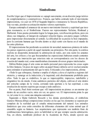 Simbolismo
Escribe Léger que el Impresionismo se «apagó suavemente, en un discreto juego teórico
de complementarios y constructivos». Francia, que había centrado todo el movimiento
impresionista, vio caer en 1870 el Segundo Imperio e instaurarse la Tercera República.
Una vez más, pierden su cotización muchos valores espirituales.
Europa contempla el amanecer de un nuevo movimiento literario y espiritual que tuvo
gran resonancia; es el Simbolismo. Fueron sus representantes Verlaine, Rimbaud y
Mallarmé. Estos poetas pretenden lograr la lengua pura, versificación perfecta, pero sin
ideas; sus imágenes, al margen de cualquier relación lógica, son puros juegos verbales
para impresionar directamente al sentido. La dificultad de su poesía la hizo impopular,
pero la corriente humana que llevaba dentro se dejó sentir con fuerza en el mundo de
las artes plásticas.
El impresionismo fue perdiendo su carácter de novedad; numerosos pintores de todos
los países siguieron a partir de aquel momento sus principios. Por otra parte, la estética
realista no despertaba demasiado la admiración de todos, por esta razón los amantes
del arte, los críticos y los que frecuentaban las exposiciones hubieran estado contentos
de acoger una innovación que estuviera más en correspondencia con los deseos de
evasión del mundo real, como manifestaban claramente diversos grupos intelectuales.
Odilon Redon juzga el arte como un medio personal para representa las cosas según
la libre fantasía. Un poco de negro sobre un papel blanco debería servir exclusivamente
para estimular el pensamiento del que lo mira. Criticando a los impresionista, afirma:
«Todo lo que sobrepasa, ilumina o amplía el objeto y eleva el espíritu a regiones del
misterio, y sumerge en la indecisión y la inquietud, está absolutamente prohibido para
ellos. Todo lo que es simbólico, lo que es imperceptible, impreciso, indefinible y
enigmático les da miedo. Como auténticos parásitos del objeto, cultivan el arte dentro
del estrecho campo de la visión, cerrando toda apertura a la luz espiritual, a esta
irradiación de nuestro espíritu que escapa a todo análisis».
Por su parte, Paul Artot sostiene que: «El impresionista no piensa: es un enorme ojo
dentro de un cerebro vacío, mira sin ver, no quiere ver. El impresionista pinta lo que
ve, tal como lo ve, como una máquina automática».
Siguiendo a Dante Gabriele Rossetti y los demás prerrafaelistas, el simbolista
Gustave Moreau dibuja composiciones irreales en las que los elementos se separan por
completo de la realidad que él estudia minuciosamente del natural. Los animales
fantásticos que crea están extraídos de diferentes elementos del reino animal que él
ensambla según su fantasía. Las arquitecturas que representa son también fruto de
combinaciones heterogéneas, pero su habilidad es tal que siempre suscita admiración.
Fue, en efecto, nombrado profesor de la Academia de París, donde ejerció una
 