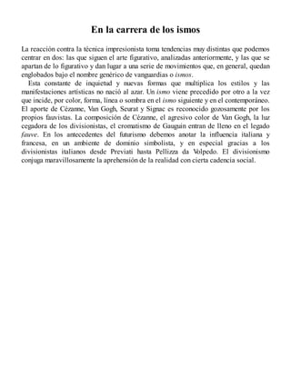 En la carrera de los ismos
La reacción contra la técnica impresionista toma tendencias muy distintas que podemos
centrar en dos: las que siguen el arte figurativo, analizadas anteriormente, y las que se
apartan de lo figurativo y dan lugar a una serie de movimientos que, en general, quedan
englobados bajo el nombre genérico de vanguardias o ismos.
Esta constante de inquietud y nuevas formas que multiplica los estilos y las
manifestaciones artísticas no nació al azar. Un ismo viene precedido por otro a la vez
que incide, por color, forma, línea o sombra en el ismo siguiente y en el contemporáneo.
El aporte de Cézanne, Van Gogh, Seurat y Signac es reconocido gozosamente por los
propios fauvistas. La composición de Cézanne, el agresivo color de Van Gogh, la luz
cegadora de los divisionistas, el cromatismo de Gauguin entran de lleno en el legado
fauve. En los antecedentes del futurismo debemos anotar la influencia italiana y
francesa, en un ambiente de dominio simbolista, y en especial gracias a los
divisionistas italianos desde Previati hasta Pellizza da V
olpedo. El divisionismo
conjuga maravillosamente la aprehensión de la realidad con cierta cadencia social.
 