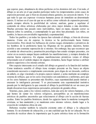 que esperar, pues, abundancia de obras perfectas en los dominios del arte. Con todo, el
dibujo es un arte en el que pueden participar todos los temperamentos como cauce de
expresión personal, que si bien no alcanzan alturas geniales, no carecen de interés. Y es
que todo lo que sea expresar vivencias humanas posee de inmediato un determinado
interés. E incluso en el caso de que no se utilice como vehículo de expansión personal,
queda siempre abierta la posibilidad de valorar, analizar, gustar y aquilatar el
contenido de obras artísticas elaboradas por otros mejor dotados o más decididos.
Muchas personas han pasado ratos inolvidables, lápiz en mano, dejando correr su
fantasía sobre la cartulina, o contemplando lo que otros han plasmado. Los niños, en
cambio, lo hacen con envidiable ingenuidad y espontaneidad.
Todos los pueblos y en todas las épocas han valorado el dibujo, si bien de diversas
maneras. Como era de esperar, la técnica se ha perfeccionado hasta límites
inverosímiles. Pero desde los balbuceos de ciertos rasgos elementales y primitivos de
los hombres de la prehistoria hasta las filigranas de los grandes maestros, hemos
asistido a una constante superación de sí mismos. Sin embargo, hay que reconocer que
el sentido de observación y penetración psicológica han estado siempre presentes, sin
variar en su esencia aunque hayan cambiado las manifestaciones; y siempre dotados de
enorme fuerza expresiva. En algunas manifestaciones primitivas vemos el dibujo
relacionado con el sentido mágico de algunos elementos, hasta llegar incluso a atribuir
poderes superiores a los mismos artistas.
Otro aspecto interesante en el estudio del dibujo en general es la función del instinto.
Como tendencia sensible el dibujo tiene siempre presente un fin, busca un objeto
considerado necesario o simplemente conveniente, pero digno de ser deseado, conlleva
un anhelo, es algo vinculado a la propia especie natural, y actúa mediante un complejo
sistema de reflejos, que en los seres irracionales son automáticos y uniformes, pero que
en los seres humanos se presentan más flexibles, cuya espontaneidad puede matizar y
encauzar la inteligencia personal. Y es precisamente esta espontaneidad instintiva
pasada por la inteligencia la que concede al dibujo la posibilidad de ser un cauce por
donde discurran ricas experiencias personales, principio de grandes obras.
Tenemos, pues, junto a los valores estéticos, toda una serie de valores humanos, a los
que hemos de sumar los valores religiosos, perceptibles ya en manifestaciones
artísticas de pueblos ancestrales que relacionaron el dibujo con la acción de fuerzas
ocultas. Entre los pueblos históricos, desde los egipcios hasta la moderna iconografía
cristiana, se han mantenido y se mantienen estos mismos valores, dando lugar a la
creación de verdaderas obras de arte.
Debemos resaltar también la relación existente entre el dibujo y la educación
humana. Es un elemento de educación, y es una cualidad que ha de ser educada. No es
cuestión de recalcar ahora la importancia que la parte artística tiene en la formación
 