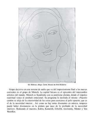 58. Matisse, dibujo. Ceret, Museo de Arte Moderno
Grupo decisivo en este terreno de nadie que va del impresionismo final a las nuevas
corrientes es el grupo de Múnich. La capital bávara es el epicentro del intercambio
artístico del mundo. Múnich es Kandinsky con su patetismo alemán, donde el impulso
espiritual vence al arrebato emocional. Su programa lo deslinda él mismo: «Nuestro
camino se aleja de la exterioridad de las cosas para acercarse al polo opuesto, que es
el de la necesidad interior... Así como no hay notas disonantes en música, tampoco
puede haber disonancias en la pintura que nace de lo profundo de la necesidad
interior». Rodeando al maestro, Kubin, Kannoldt, Erbslöh, Jawlensky, Münter y V
on
Werefkin.
 